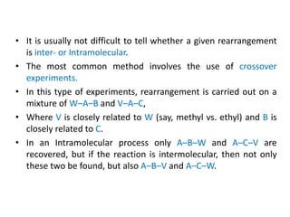 • It is usually not difficult to tell whether a given rearrangement
is inter- or Intramolecular.
• The most common method involves the use of crossover
experiments.
• In this type of experiments, rearrangement is carried out on a
mixture of W–A–B and V–A–C,
• Where V is closely related to W (say, methyl vs. ethyl) and B is
closely related to C.
• In an Intramolecular process only A–B–W and A–C–V are
recovered, but if the reaction is intermolecular, then not only
these two be found, but also A–B–V and A–C–W.
 