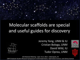 Molecular scaffolds are special
and useful guides for discovery
Jeremy Yang, UNM & IU
Cristian Bologa, UNM
David Wild, IU
Tudor Oprea, UNM
ACS National Meeting - Sept. 8-12, 2013 - Indianapolis, IN
CINF Graduate Student Research Symposium in Cheminformatics, Information Science, and Library Science
 