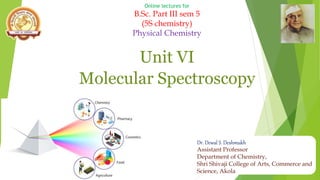Online lectures for
B.Sc. Part III sem 5
(5S chemistry)
Physical Chemistry
Unit VI
Molecular Spectroscopy
Dr. Dewal S. Deshmukh
Assistant Professor
Department of Chemistry,
Shri Shivaji College of Arts, Commerce and
Science, Akola
 