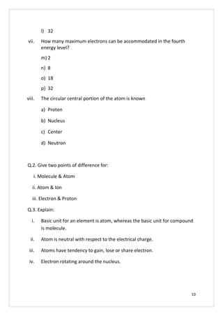 l) 32
vii. How many maximum electrons can be accommodated in the fourth
energy level?
m) 2
n) 8
o) 18
p) 32
viii. The circular central portion of the atom is known
a) Proton
b) Nucleus
c) Center
d) Neutron
Q.2. Give two points of difference for:
i. Molecule & Atom
ii. Atom & Ion
iii. Electron & Proton
Q.3. Explain:
i. Basic unit for an element is atom, whereas the basic unit for compound
is molecule.
ii. Atom is neutral with respect to the electrical charge.
iii. Atoms have tendency to gain, lose or share electron.
iv. Electron rotating around the nucleus.
10
 