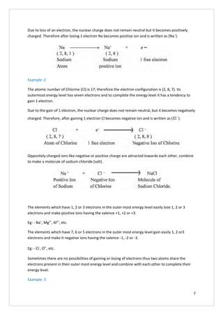 Due to loss of an electron, the nuclear charge does not remain neutral but it becomes positively
charged. Therefore after losing 1 electron Na becomes positive ion and is written as (Na+
).
Example: 2
The atomic number of Chlorine (Cl) is 17; therefore the electron configuration is (2, 8, 7). Its
outermost energy level has seven electrons and to complete the energy level it has a tendency to
gain 1 electron.
Due to the gain of 1 electron, the nuclear charge does not remain neutral, but it becomes negatively
charged. Therefore, after gaining 1 electron Cl becomes negative ion and is written as (Cl
-
).
Oppositely charged ions like negative or positive charge are attracted towards each other, combine
to make a molecule of sodium chloride (salt).
The elements which have 1, 2 or 3 electrons in the outer most energy level easily lose 1, 2 or 3
electrons and make positive ions having the valence +1, +2 or +3.
Eg: - Na+
, Mg2+
, Al3+
, etc.
The elements which have 7, 6 or 5 electrons in the outer most energy level gain easily 1, 2 or3
electrons and make it negative ions having the valence -1, -2 or -3.
Eg: - Cl
-
, O2-
, etc.
Sometimes there are no possibilities of gaining or losing of electrons thus two atoms share the
electrons present in their outer most energy level and combine with each other to complete their
energy level.
Example: 3
7
 