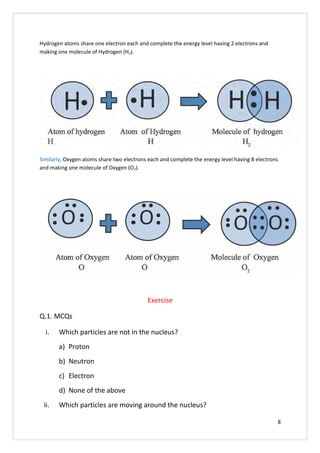 Hydrogen atoms share one electron each and complete the energy level having 2 electrons and
making one molecule of Hydrogen (H2).
Similarly, Oxygen atoms share two electrons each and complete the energy level having 8 electrons
and making one molecule of Oxygen (O2).
Exercise
Q.1. MCQs
i. Which particles are not in the nucleus?
a) Proton
b) Neutron
c) Electron
d) None of the above
ii. Which particles are moving around the nucleus?
8
 