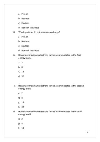a) Proton
b) Neutron
c) Electron
d) None of the above
iii. Which particles do not possess any charge?
a) Proton
b) Neutron
c) Electron
d) None of the above
iv. How many maximum electrons can be accommodated in the first
energy level?
a) 2
b) 8
c) 18
d) 32
v. How many maximum electrons can be accommodated in the second
energy level?
e) 2
f) 8
g) 18
h) 32
vi. How many maximum electrons can be accommodated in the third
energy level?
i) 2
j) 8
k) 18
9
 