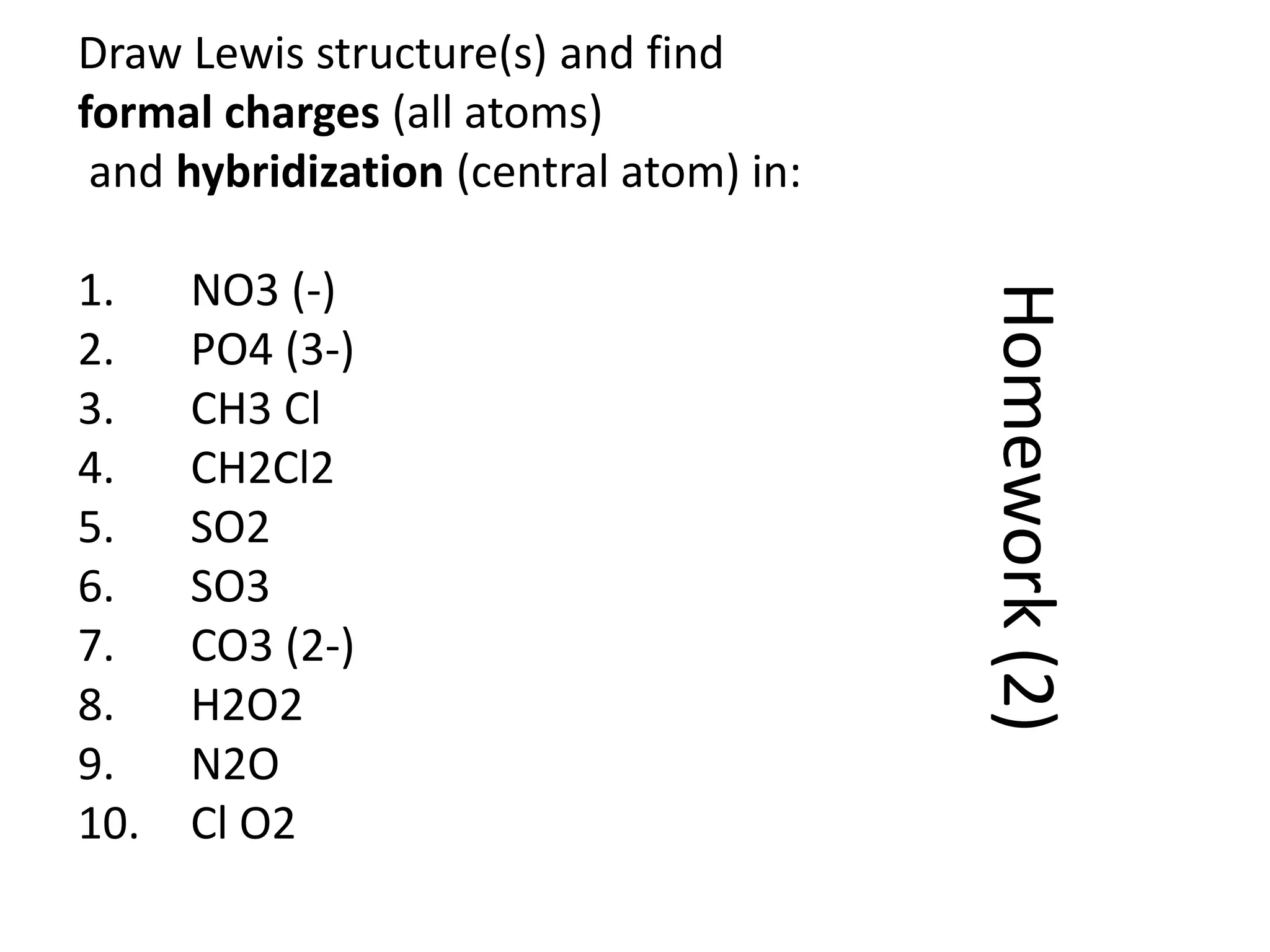 Homework(2)
Draw Lewis structure(s) and find
formal charges (all atoms)
and hybridization (central atom) in:
1. NO3 (-)
2. PO4 (3-)
3. CH3 Cl
4. CH2Cl2
5. SO2
6. SO3
7. CO3 (2-)
8. H2O2
9. N2O
10. Cl O2
 