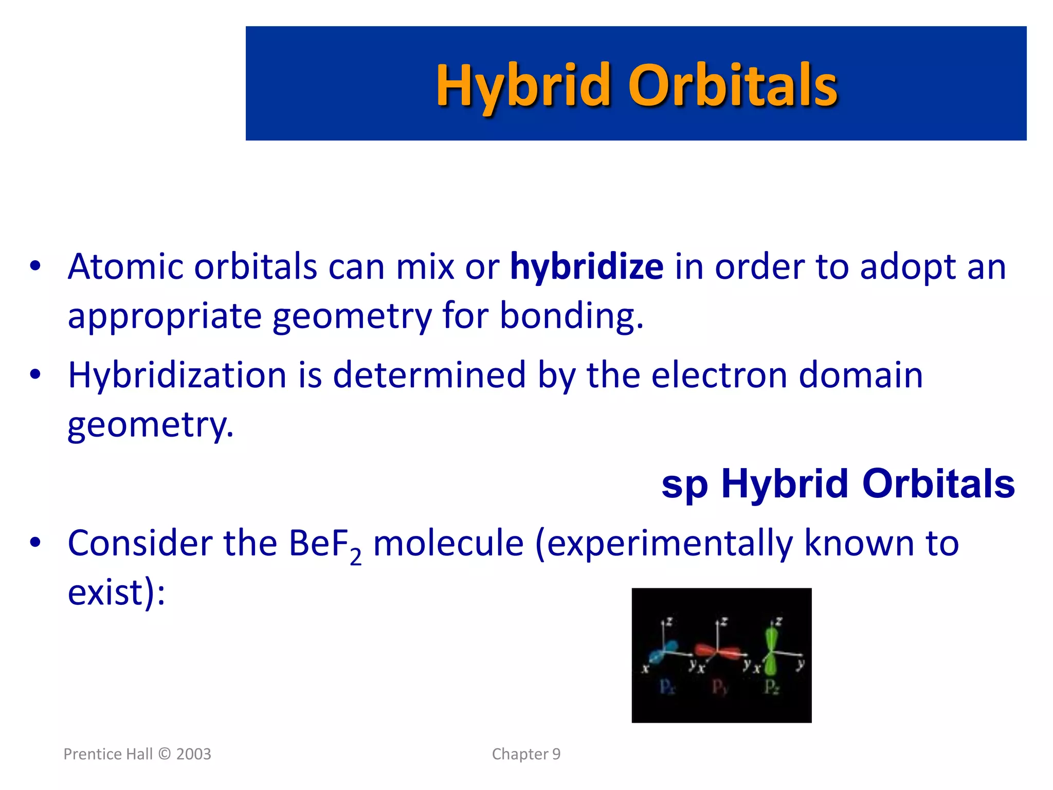 Prentice Hall © 2003 Chapter 9
• Atomic orbitals can mix or hybridize in order to adopt an
appropriate geometry for bonding.
• Hybridization is determined by the electron domain
geometry.
sp Hybrid Orbitals
• Consider the BeF2 molecule (experimentally known to
exist):
Hybrid Orbitals
 