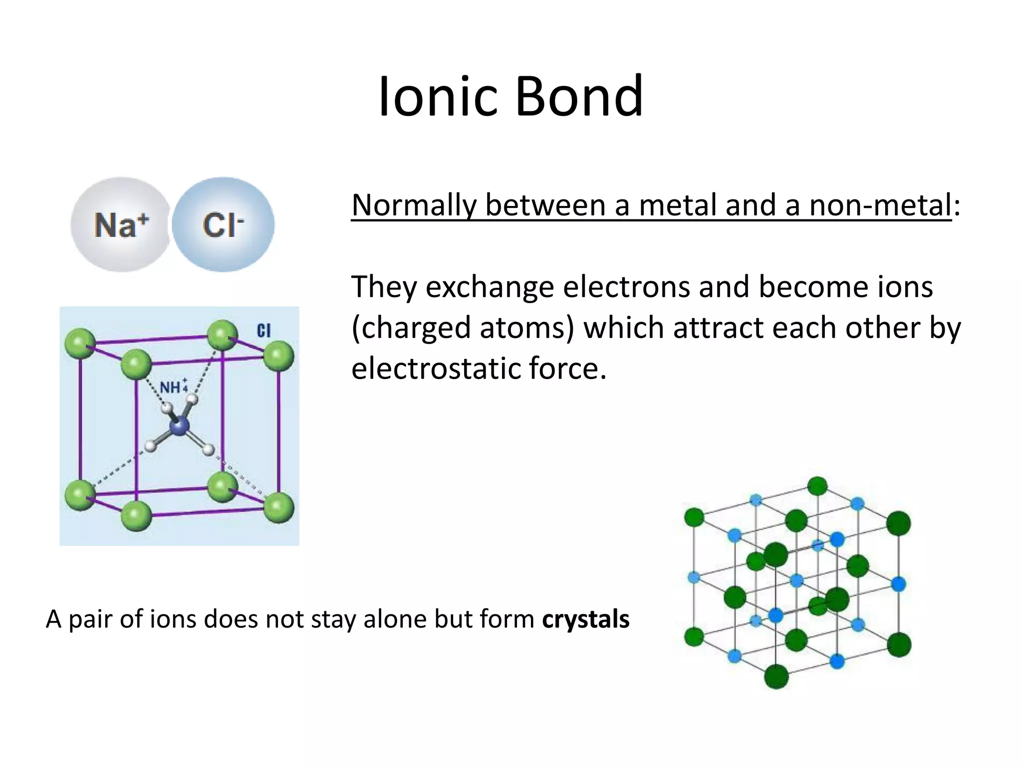 Ionic Bond
Normally between a metal and a non-metal:
They exchange electrons and become ions
(charged atoms) which attract each other by
electrostatic force.
A pair of ions does not stay alone but form crystals
 