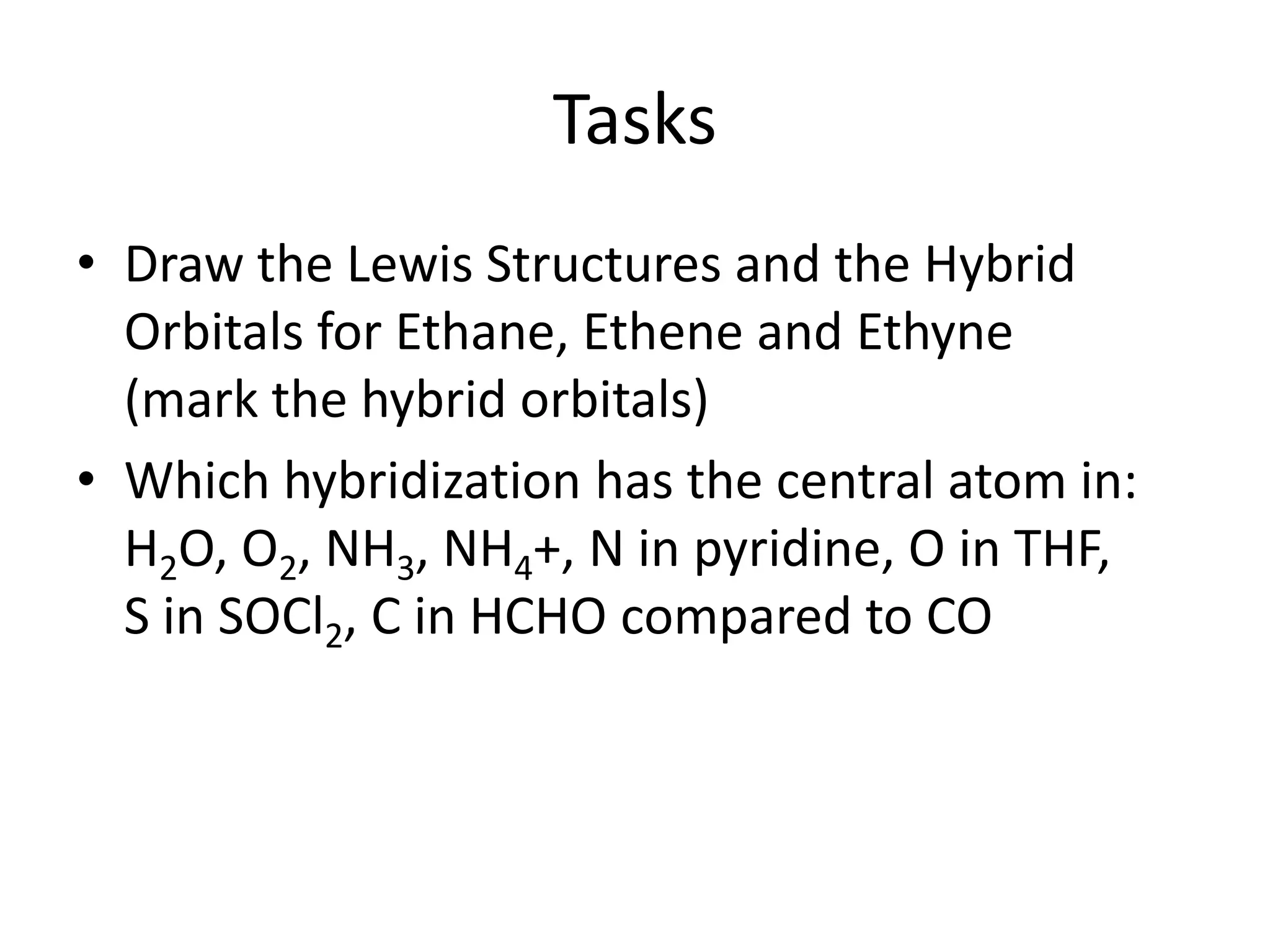 Tasks
• Draw the Lewis Structures and the Hybrid
Orbitals for Ethane, Ethene and Ethyne
(mark the hybrid orbitals)
• Which hybridization has the central atom in:
H2O, O2, NH3, NH4+, N in pyridine, O in THF,
S in SOCl2, C in HCHO compared to CO
 