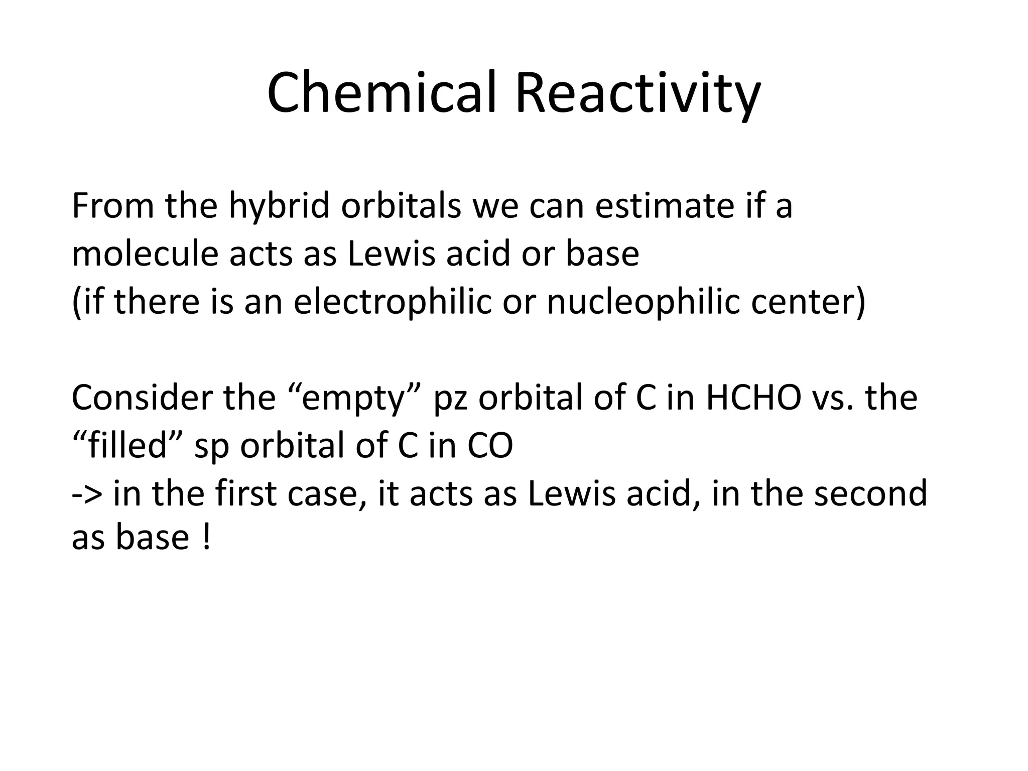 Chemical Reactivity
From the hybrid orbitals we can estimate if a
molecule acts as Lewis acid or base
(if there is an electrophilic or nucleophilic center)
Consider the “empty” pz orbital of C in HCHO vs. the
“filled” sp orbital of C in CO
-> in the first case, it acts as Lewis acid, in the second
as base !
 