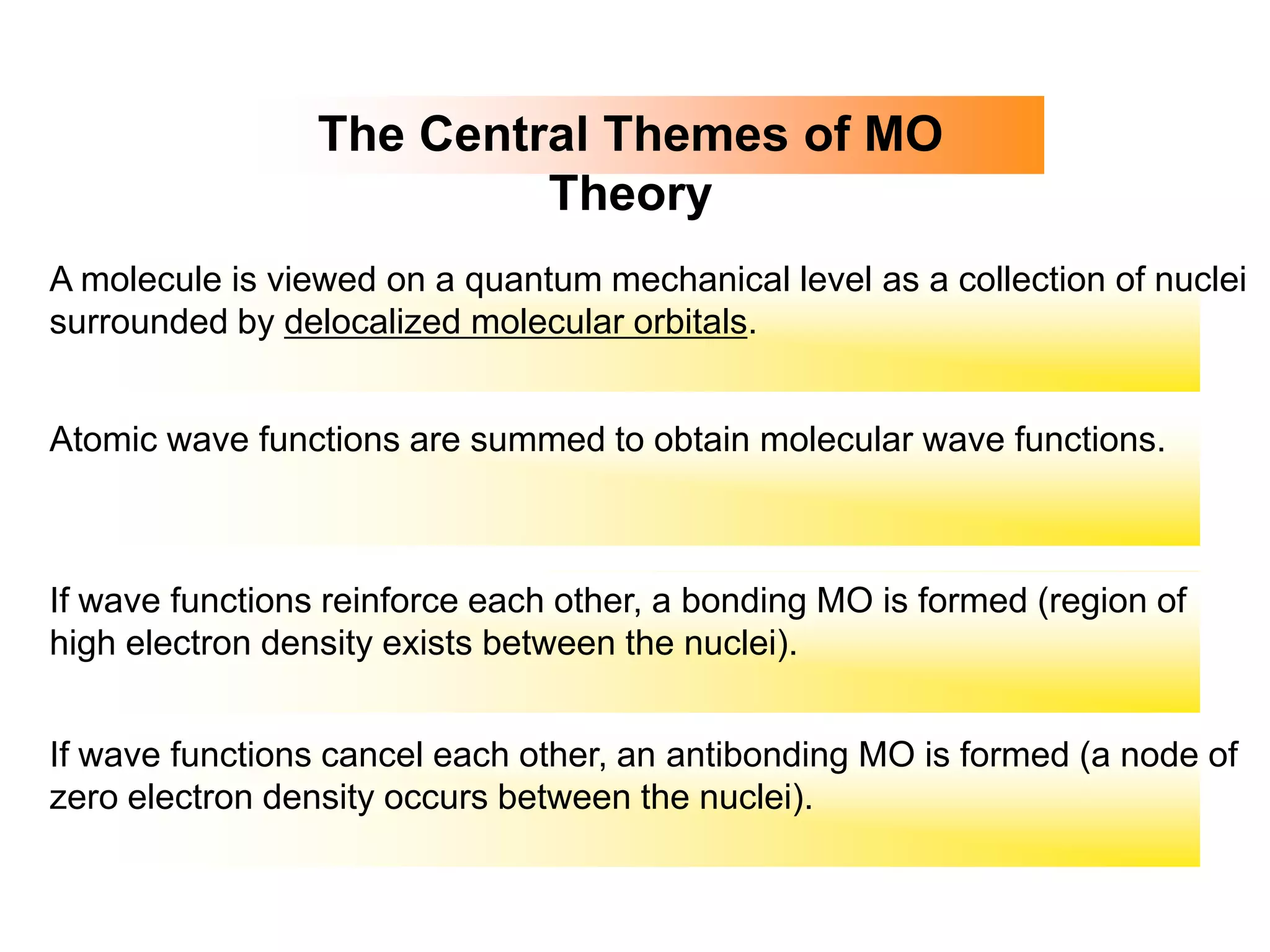 The Central Themes of MO
Theory
A molecule is viewed on a quantum mechanical level as a collection of nuclei
surrounded by delocalized molecular orbitals.
Atomic wave functions are summed to obtain molecular wave functions.
If wave functions reinforce each other, a bonding MO is formed (region of
high electron density exists between the nuclei).
If wave functions cancel each other, an antibonding MO is formed (a node of
zero electron density occurs between the nuclei).
 