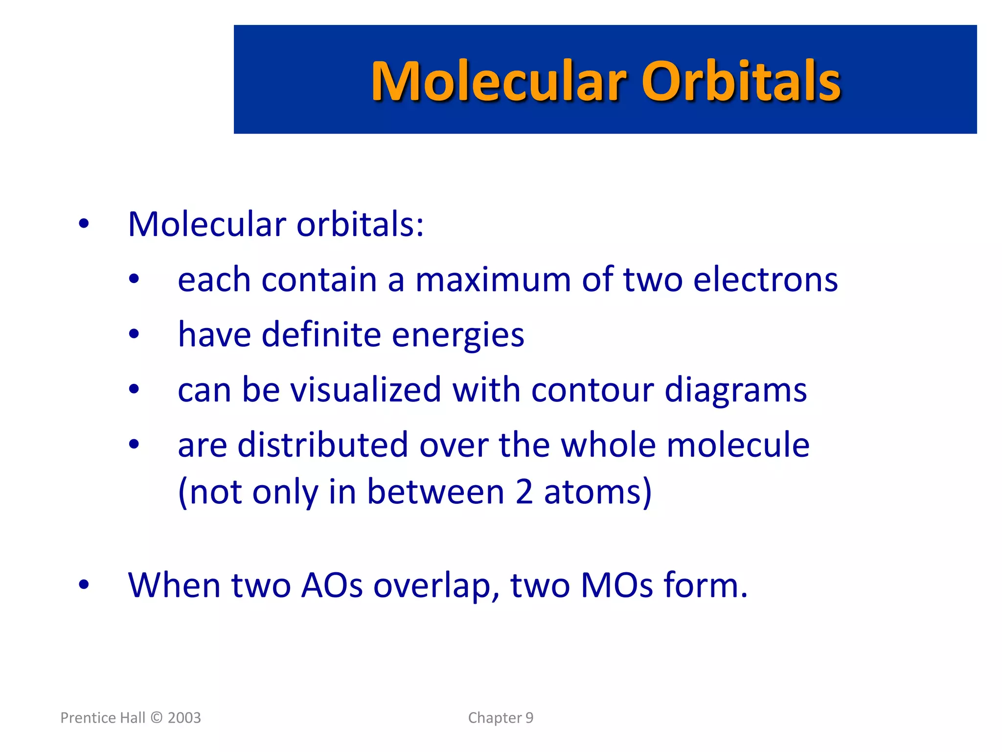 Prentice Hall © 2003 Chapter 9
Molecular Orbitals
• Molecular orbitals:
• each contain a maximum of two electrons
• have definite energies
• can be visualized with contour diagrams
• are distributed over the whole molecule
(not only in between 2 atoms)
• When two AOs overlap, two MOs form.
 