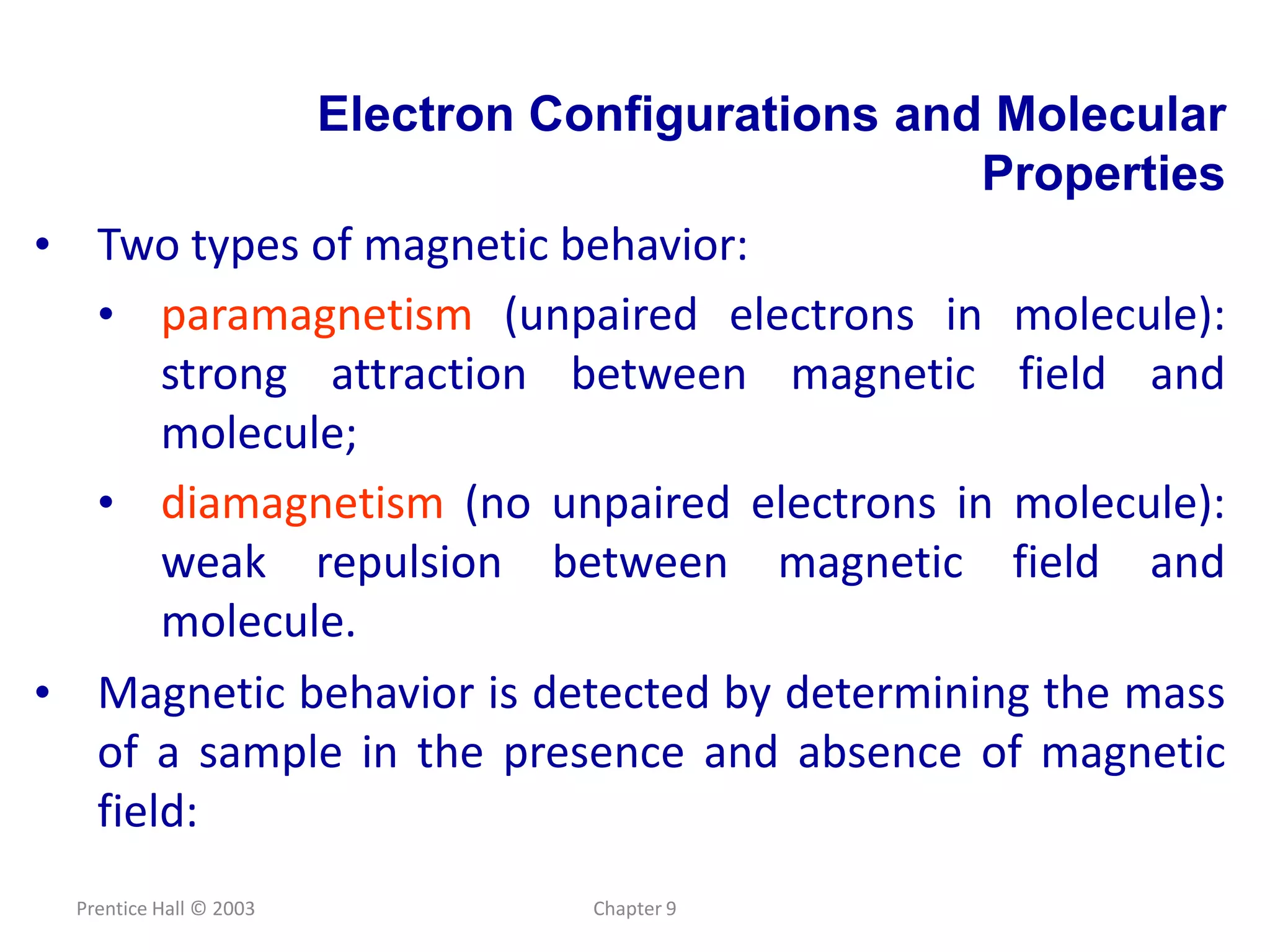 Prentice Hall © 2003 Chapter 9
Electron Configurations and Molecular
Properties
• Two types of magnetic behavior:
• paramagnetism (unpaired electrons in molecule):
strong attraction between magnetic field and
molecule;
• diamagnetism (no unpaired electrons in molecule):
weak repulsion between magnetic field and
molecule.
• Magnetic behavior is detected by determining the mass
of a sample in the presence and absence of magnetic
field:
 