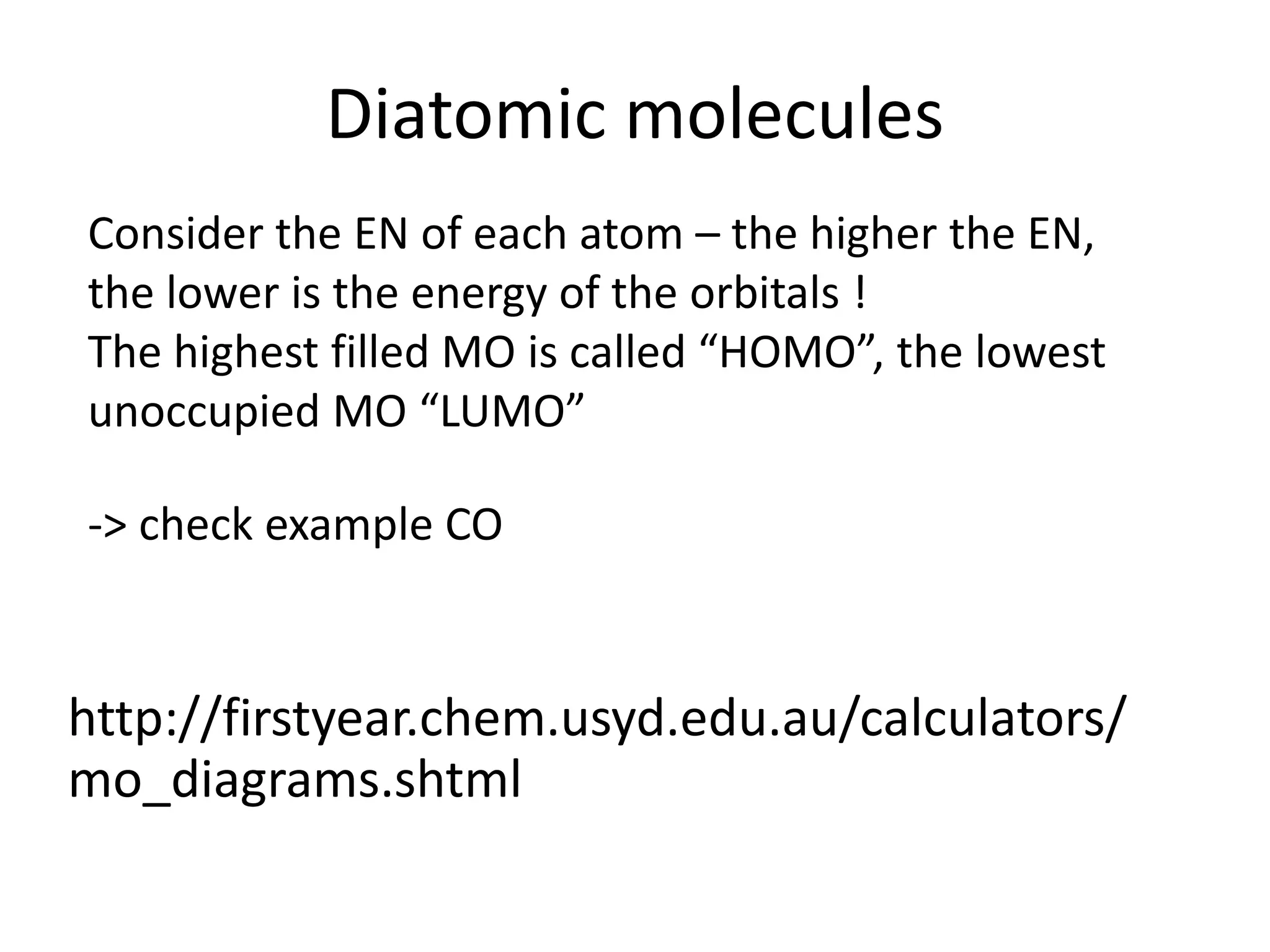Diatomic molecules
Consider the EN of each atom – the higher the EN,
the lower is the energy of the orbitals !
The highest filled MO is called “HOMO”, the lowest
unoccupied MO “LUMO”
-> check example CO
http://firstyear.chem.usyd.edu.au/calculators/
mo_diagrams.shtml
 