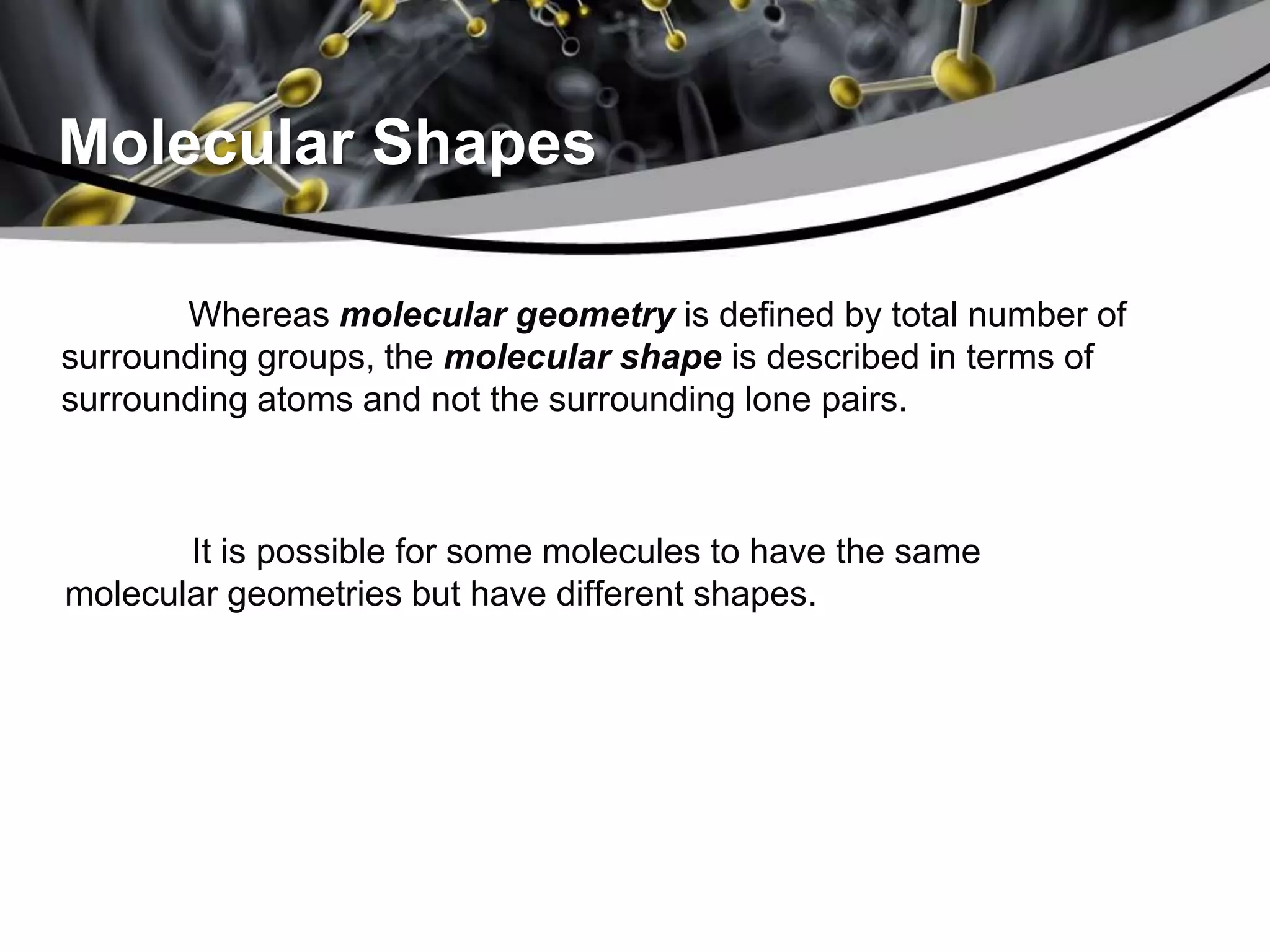 Molecular Shapes
Whereas molecular geometry is defined by total number of
surrounding groups, the molecular shape is described in terms of
surrounding atoms and not the surrounding lone pairs.
It is possible for some molecules to have the same
molecular geometries but have different shapes.
 