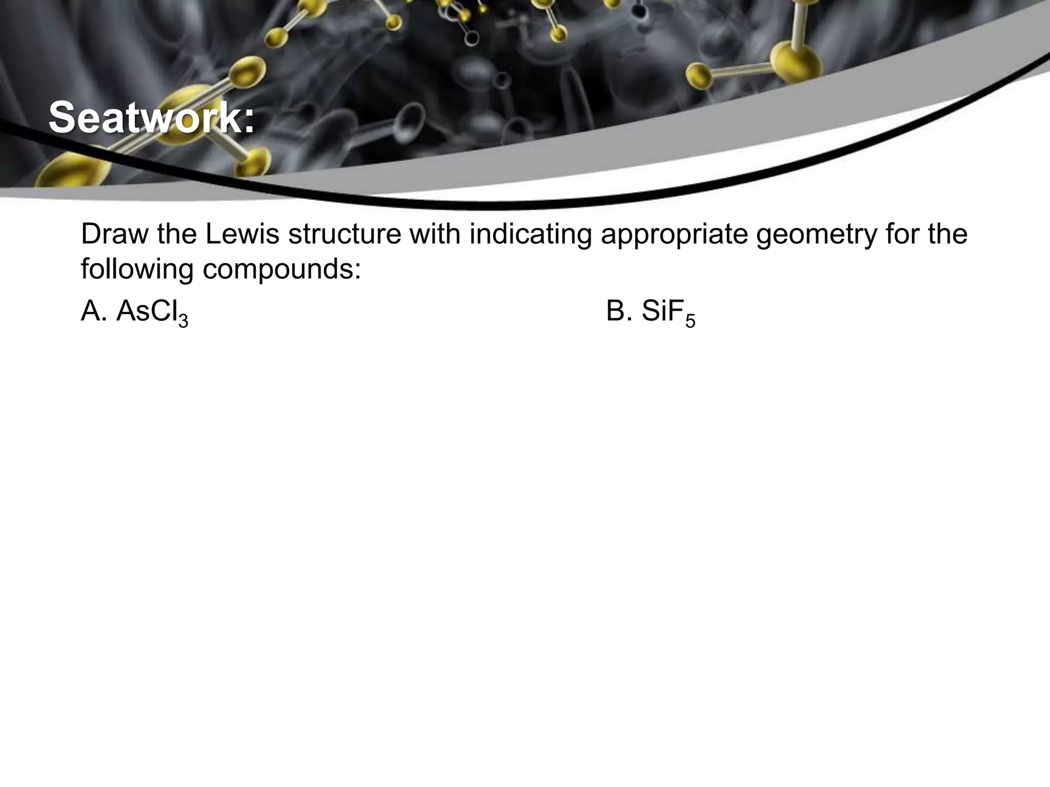 Seatwork:
Draw the Lewis structure with indicating appropriate geometry for the
following compounds:
A. AsCl3 B. SiF5
 