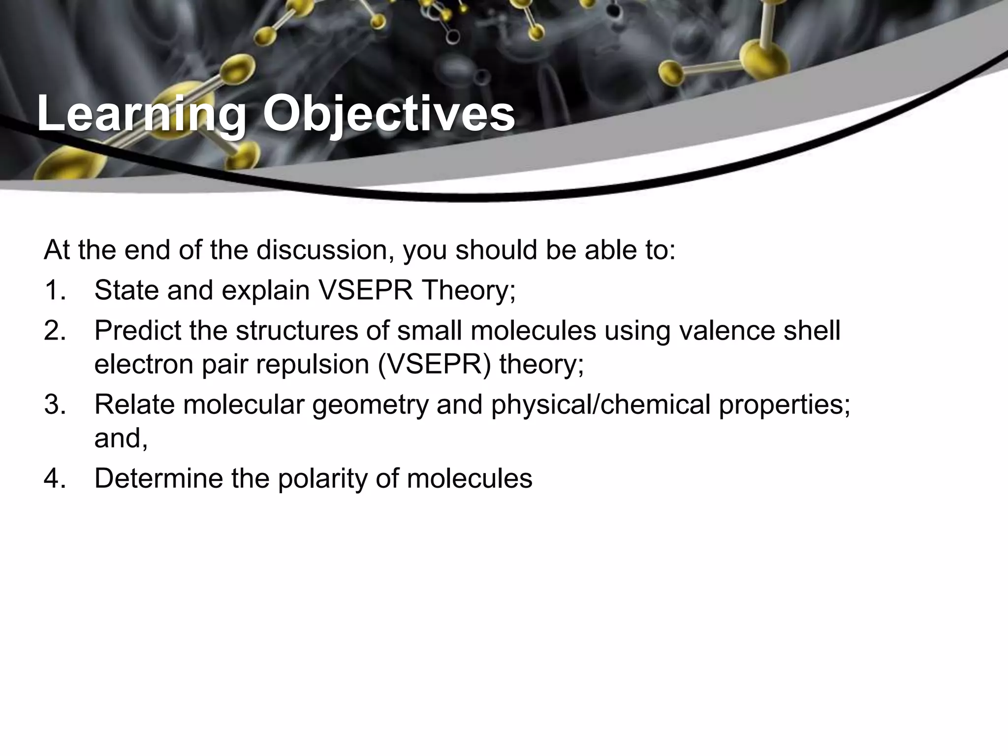 Learning Objectives
At the end of the discussion, you should be able to:
1. State and explain VSEPR Theory;
2. Predict the structures of small molecules using valence shell
electron pair repulsion (VSEPR) theory;
3. Relate molecular geometry and physical/chemical properties;
and,
4. Determine the polarity of molecules
 