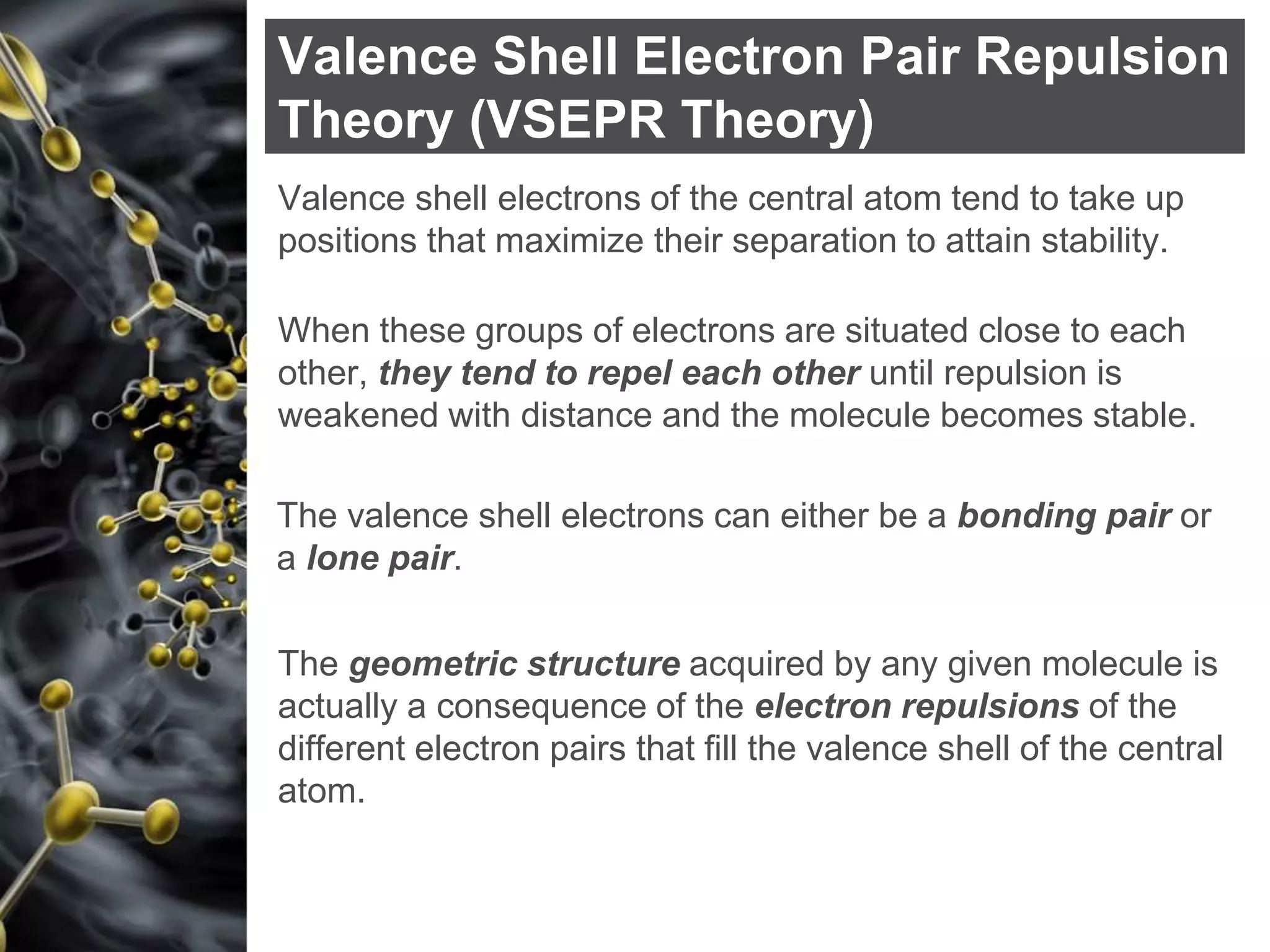Valence Shell Electron Pair Repulsion
Theory (VSEPR Theory)
Valence shell electrons of the central atom tend to take up
positions that maximize their separation to attain stability.
The valence shell electrons can either be a bonding pair or
a lone pair.
When these groups of electrons are situated close to each
other, they tend to repel each other until repulsion is
weakened with distance and the molecule becomes stable.
The geometric structure acquired by any given molecule is
actually a consequence of the electron repulsions of the
different electron pairs that fill the valence shell of the central
atom.
 