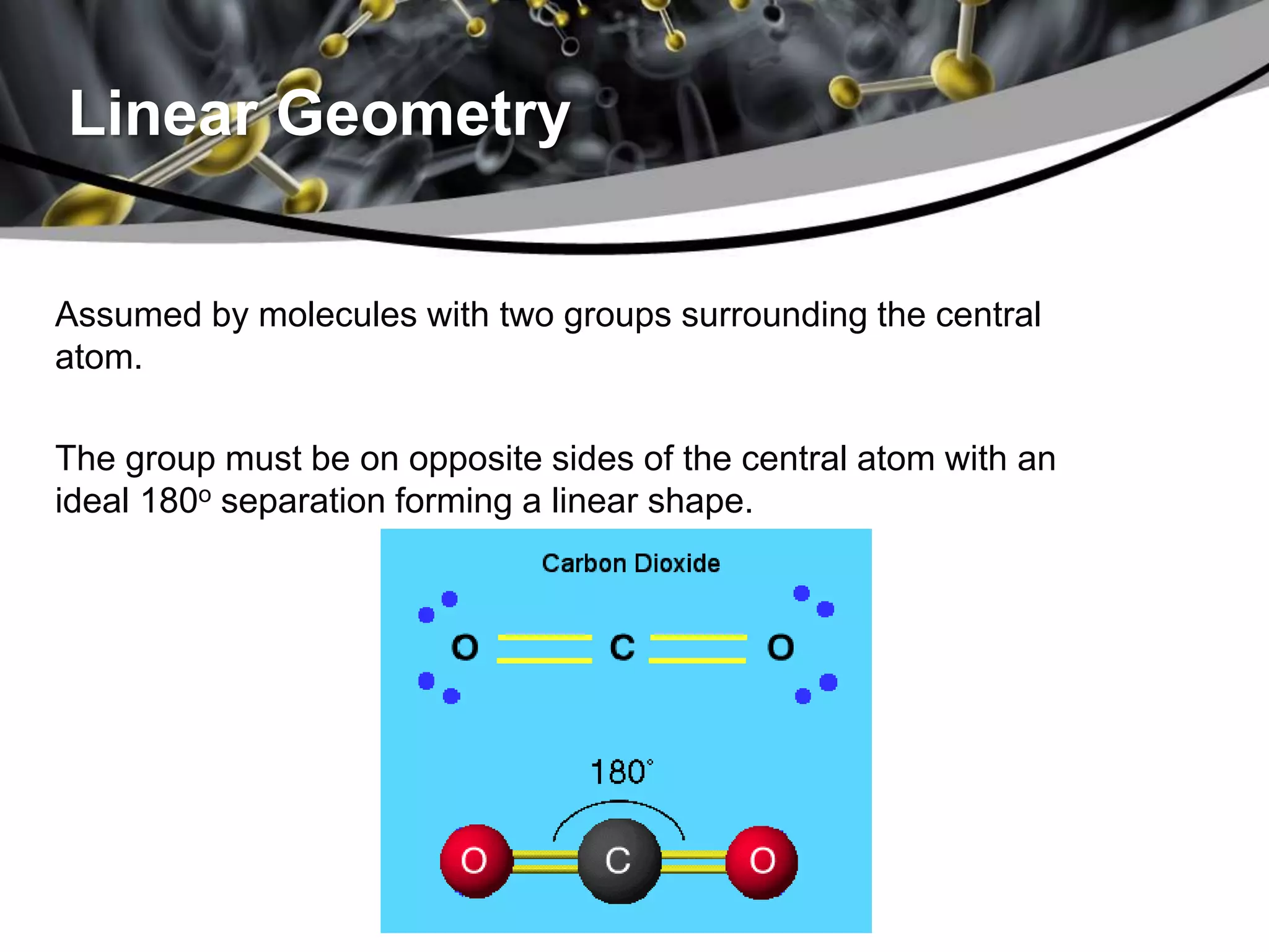 Linear Geometry
Assumed by molecules with two groups surrounding the central
atom.
The group must be on opposite sides of the central atom with an
ideal 180o separation forming a linear shape.
 