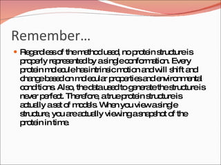 Remember… Regardless of the method used, no protein structure is properly represented by a single conformation. Every protein molecule has intrinsic motion and will shift and change based on molecular properties and environmental conditions. Also, the data used to generate the structure is never perfect. Therefore, a true protein structure is actually a set of models. When you view a single structure, you are actually viewing a snapshot of the protein in time. 