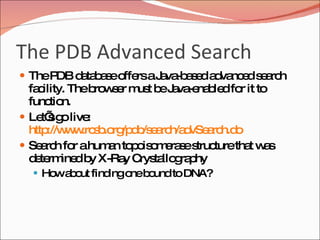 The PDB Advanced Search The PDB database offers a Java-based advanced search facility. The browser must be Java-enabled for it to function. Let’s go live:  http://www.rcsb.org/pdb/search/advSearch.do Search for a human topoisomerase structure that was determined by X-Ray Crystallography How about finding one bound to DNA? 