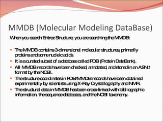 MMDB (Molecular Modeling DataBase)  When you search Entrez Structure, you are searching the MMDB: The MMDB contains 3-dimensional molecular structures, primarily proteins and some nucleic acids. It is a curated subset of a database called PDB (Protein DataBank).  All MMDB records have been checked, annotated, and stored in an ASN.1 format by the NCBI. The structure coordinates in PDB/MMDB records have been obtained experimentally by scientists using X-Ray Crystallography and NMR.  The structural data in MMDB has been cross-linked with bibliographic information, the sequence databases, and the NCBI taxonomy. 