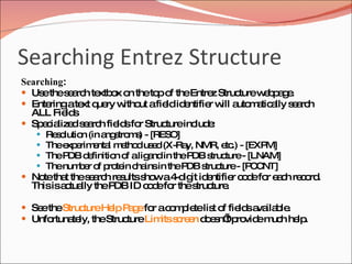 Searching Entrez Structure Searching :  Use the search textbox on the top of the Entrez Structure webpage.  Entering a text query without a field identifier will automatically search ALL Fields  Specialized search fields for Structure include:  Resolution (in angstroms) - [RESO]  The experimental method used (X-Ray, NMR, etc.) - [EXPM]  The PDB definition of a ligand in the PDB structure - [LNAM]  The number of protein chains in the PDB structure - [PCCNT]  Note that the search results show a 4-digit identifier code for each record. This is actually the PDB ID code for the structure.  See the  Structure Help Page  for a complete list of fields available.  Unfortunately, the Structure  Limits screen  doesn’t provide much help. 