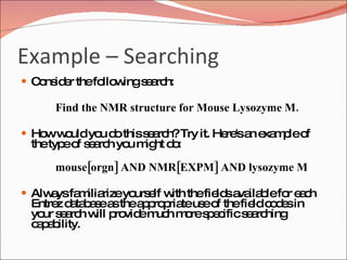 Example – Searching  Consider the following search: Find the NMR structure for Mouse Lysozyme M.  How would you do this search? Try it. Here's an example of the type of search you might do: mouse[orgn] AND NMR[EXPM] AND lysozyme M   Always familiarize yourself with the fields available for each Entrez database as the appropriate use of the field codes in your search will provide much more specific searching capability. 