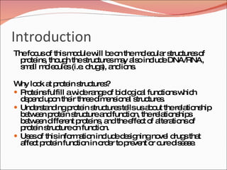 Introduction The focus of this module will be on the molecular structures of proteins, though the structures may also include DNA/RNA, small molecules (i.e. drugs), and ions. Why look at protein structures? Proteins fulfill a wide range of biological functions which depend upon their three dimensional structures.  Understanding protein structures tells us about the relationship between protein structure and function, the relationships between different proteins, and the effect of alterations of protein structure on function.  Uses of this information include designing novel drugs that affect protein function in order to prevent or cure disease.  