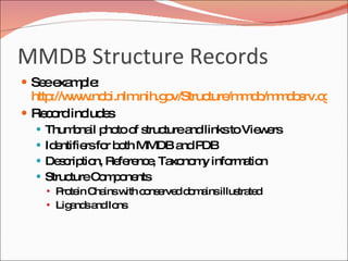 MMDB Structure Records See example:  http://www.ncbi.nlm.nih.gov/Structure/mmdb/mmdbsrv.cgi?uid=69552 Record includes Thumbnail photo of structure and links to Viewers Identifiers for both MMDB and PDB Description, Reference, Taxonomy information Structure Components Protein Chains with conserved domains illustrated Ligands and Ions 