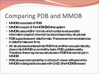 Comparing PDB and MMDB MMDB is a subset of PDB MMDB is a part of the NCBI’s Entrez system MMDB uses a ASN.1 format which contains value-added information (explicit chemical bonds and secondary structures) PDB supports several data formats. There are some inconsistencies in data formats over time.  All structures are entered into PDB first and then are automatically drawn into MMDB on a monthly basis. PDB updates weekly. Therefore, there may be new structures in PDB that are not yet in MMDB PDB allows more variability in choice of viewer software while MMDB is designed to be used with Cn3D (the NCBI’s viewer) 