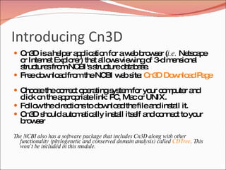 Introducing Cn3D Cn3D is a helper application for a web browser ( i.e.  Netscape or Internet Explorer) that allows viewing of 3-dimensional structures from NCBI's structure database.  Free download from the NCBI web site:  Cn3D Download Page   Choose the correct operating system for your computer and click on the appropriate link: PC, Mac or UNIX.  Follow the directions to download the file and install it.  Cn3D should automatically install itself and connect to your browser  The NCBI also has a software package that includes Cn3D along with other functionality (phylogenetic and conserved domain analysis) called  CDTree . This won’t be included in this module. 