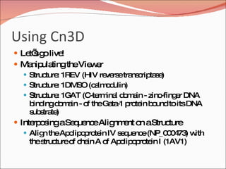 Using Cn3D Let’s go live! Manipulating the Viewer Structure: 1REV (HIV reverse transcriptase) Structure: 1DMSO (calmodulin) Structure: 1GAT (C-terminal domain - zinc-finger DNA binding domain - of the Gata-1 protein bound to its DNA substrate) Interposing a Sequence Alignment on a Structure Align the Apolipoprotein IV sequence (NP_000473) with the structure of chain A of Apolipoprotein I (1AV1) 