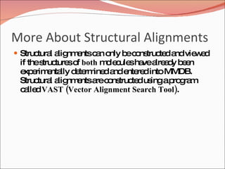 More About Structural Alignments Structural alignments can only be constructed and viewed if the structures of  both  molecules have already been experimentally determined and entered into MMDB. Structural alignments are constructed using a program called  VAST (Vector Alignment Search Tool) .  