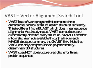 VAST – Vector Alignment Search Tool VAST is a software program that compares three dimensional molecular structures for structural similarity. This is different from BLAST which does linear sequence alignments. As already noted, VAST comparisons are automatically done for every structure in MMDB and that information is made available through a link in each MMDB structure summary, the ‘VAST' link. Note that VAST can only compare known (experimentally-determined) 3D structures.  VAST does NOT do structure predictions for linear protein sequences. 