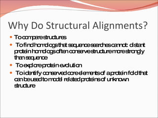 Why Do Structural Alignments? To compare structures  To find homologs that sequence searches cannot: distant protein homologs often conserve structure more strongly than sequence  To explore protein evolution To identify conserved core elements of a protein fold that can be used to model related proteins of unknown structure 