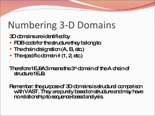 Numbering 3-D Domains 3D domains are identified by  PDB code for the structure they belong to  The chain designation (A, B, etc.)  The specific domain # (1, 2, etc.)  Therefore 1EJ9A3 means the 3 rd  domain of the A chain of structure 1EJ9.  Remember: the purpose of 3D domains is structural comparison with VAST. They are purely based on structure and may have no relationship to sequence-based analysis. 