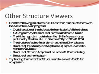Other Structure Viewers Find the following structures in PDB and then manipulate them with the available viewer programs Crystal structure of the cholera toxin from bacteria, Vibrio cholerae  1.70 angstrom crystal structure of human mitochondrial ferritin  The H1 hemagglutinin protein from the 1918 influenza virus as published by Gamblin, et al. in Science v303 pp. 1838-42, 2004 The structure of a zinc finger domain bound to a DNA substrate Structure of the beta amyloid A4 (40 residue) peptide involved in Alzheimer’s Disease Structure of Carbonic Anhydrase I bound to a Sulfonamide drug Structure of bovine rhodopsin Try finding them in Entrez Structure and view with Cn3D for comparison 