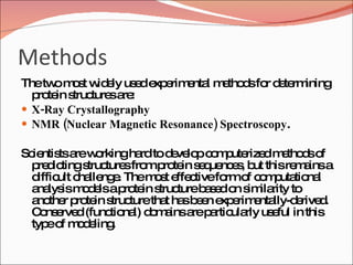 Methods The two most widely used experimental methods for determining protein structures are: X-Ray Crystallography  NMR (Nuclear Magnetic Resonance) Spectroscopy .  Scientists are working hard to develop computerized methods of predicting structures from protein sequences, but this remains a difficult challenge. The most effective form of computational analysis models a protein structure based on similarity to another protein structure that has been experimentally-derived. Conserved (functional) domains are particularly useful in this type of modeling. 