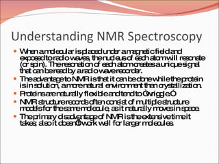 Understanding NMR Spectroscopy When a molecular is placed under a magnetic field and exposed to radio waves, the nucleus of each atom will resonate (or spin). The resonation of each atom creates a unique signal that can be read by a radio wave recorder. The advantage to NMR is that it can be done while the protein is in solution, a more natural environment than crystallization. Proteins are naturally flexible and tend to “wriggle.”  NMR structure records often consist of multiple structure models for the same molecule, as it naturally moves in space. The primary disadvantage of NMR is the extensive time it takes; also it doesn’t work well for larger molecules. 