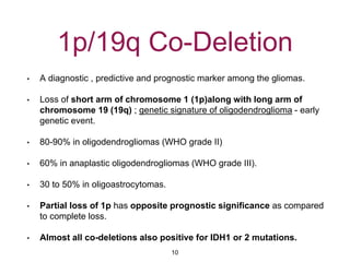 1p/19q Co-Deletion
• A diagnostic , predictive and prognostic marker among the gliomas.
• Loss of short arm of chromosome 1 (1p)along with long arm of
chromosome 19 (19q) ; genetic signature of oligodendroglioma - early
genetic event.
• 80-90% in oligodendrogliomas (WHO grade II)
• 60% in anaplastic oligodendrogliomas (WHO grade III).
• 30 to 50% in oligoastrocytomas.
• Partial loss of 1p has opposite prognostic significance as compared
to complete loss.
• Almost all co-deletions also positive for IDH1 or 2 mutations.
10
 