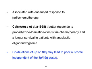 • Associated with enhanced response to
radiochemotherapy.
• Cairncross et al.:(1998) : better response to
procarbazine-lomustine-vincristine chemotherapy and
a longer survival in patients with anaplastic
oligodendroglioma.
• Co-deletions of 9p or 10q may lead to poor outcome
independent of the 1p/19q status.
12
 
