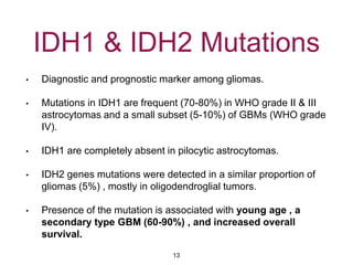 IDH1 & IDH2 Mutations
• Diagnostic and prognostic marker among gliomas.
• Mutations in IDH1 are frequent (70-80%) in WHO grade II & III
astrocytomas and a small subset (5-10%) of GBMs (WHO grade
IV).
• IDH1 are completely absent in pilocytic astrocytomas.
• IDH2 genes mutations were detected in a similar proportion of
gliomas (5%) , mostly in oligodendroglial tumors.
• Presence of the mutation is associated with young age , a
secondary type GBM (60-90%) , and increased overall
survival.
13
 