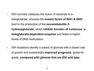 • IDH normally catalyses the action of isocitrate to a-
ketoglutarate, whereas the mutant forms of IDH1 & IDH2
lead to the production of the oncometabolite 2-
hydroxyglutarate, which inhibits function of numerous a-
ketoglutarate-dependent enzymes and leads to higher
levels of DNA methylation.
• IDH mutations identify a subset of gliomas with a slower rate
of growth and substantially improved prognosis, grade for
grade, compared with gliomas that are IDH wild type.
14
 
