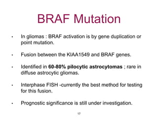 BRAF Mutation
• In gliomas : BRAF activation is by gene duplication or
point mutation.
• Fusion between the KIAA1549 and BRAF genes.
• Identified in 60-80% pilocytic astrocytomas ; rare in
diffuse astrocytic gliomas.
• Interphase FISH -currently the best method for testing
for this fusion.
• Prognostic significance is still under investigation.
17
 