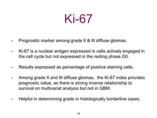 Ki-67
• Prognostic marker among grade II & III diffuse gliomas.
• Ki-67 is a nuclear antigen expressed in cells actively engaged in
the cell cycle but not expressed in the resting phase G0.
• Results expressed as percentage of positive staining cells.
• Among grade II and III diffuse gliomas, the Ki-67 index provides
prognostic value, as there is strong inverse relationship to
survival on multivariat analysis but not in GBM.
• Helpful in determining grade in histologically borderline cases.
19
 