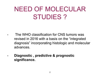 NEED OF MOLECULAR
STUDIES ?
• The WHO classification for CNS tumors was
revised in 2016 with a basis on the “integrated
diagnosis” incorporating histologic and molecular
advances.
• Diagnostic , predictive & prognostic
significance.
2
 