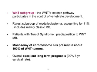 • WNT subgroup - the WNT/b-catenin pathway
participates in the control of vertebrate development.
• Rarest subgroup of medulloblastoma, accounting for 11%
; includes mainly classic MB.
• Patients with Turcot Syndrome : predisposition to WNT
MB.
• Monosomy of chromosome 6 is present in about
100% of WNT tumors.
• Overall excellent long term prognosis (90% 5 yr
survival rate).
27
 