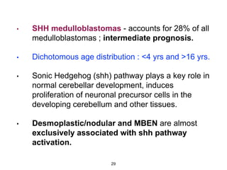 • SHH medulloblastomas - accounts for 28% of all
medulloblastomas ; intermediate prognosis.
• Dichotomous age distribution : <4 yrs and >16 yrs.
• Sonic Hedgehog (shh) pathway plays a key role in
normal cerebellar development, induces
proliferation of neuronal precursor cells in the
developing cerebellum and other tissues.
• Desmoplastic/nodular and MBEN are almost
exclusively associated with shh pathway
activation.
29
 