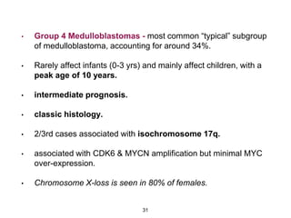 • Group 4 Medulloblastomas - most common “typical” subgroup
of medulloblastoma, accounting for around 34%.
• Rarely affect infants (0-3 yrs) and mainly affect children, with a
peak age of 10 years.
• intermediate prognosis.
• classic histology.
• 2/3rd cases associated with isochromosome 17q.
• associated with CDK6 & MYCN amplification but minimal MYC
over-expression.
• Chromosome X-loss is seen in 80% of females.
31
 