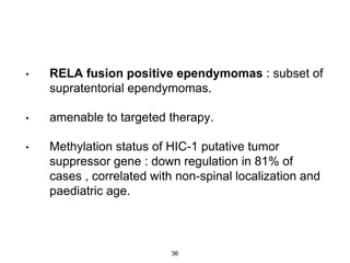 • RELA fusion positive ependymomas : subset of
supratentorial ependymomas.
• amenable to targeted therapy.
• Methylation status of HIC-1 putative tumor
suppressor gene : down regulation in 81% of
cases , correlated with non-spinal localization and
paediatric age.
36
 