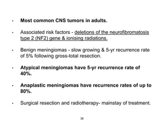 • Most common CNS tumors in adults.
• Associated risk factors - deletions of the neurofibromatosis
type 2 (NF2) gene & ionising radiations.
• Benign meningiomas - slow growing & 5-yr recurrence rate
of 5% following gross-total resection.
• Atypical meningiomas have 5-yr recurrence rate of
40%.
• Anaplastic meningiomas have recurrence rates of up to
80%.
• Surgical resection and radiotherapy- mainstay of treatment.
38
 